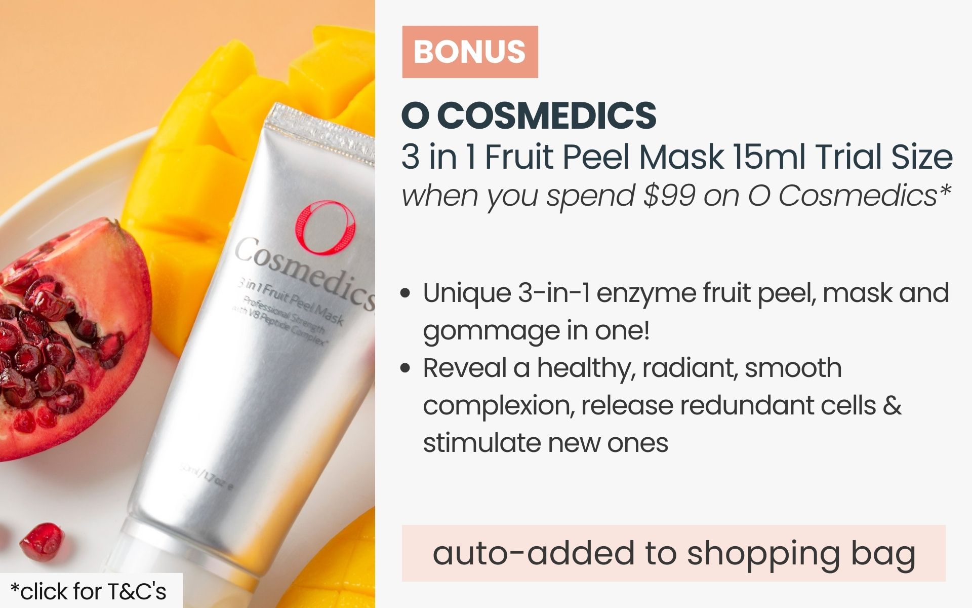 BONUS O Cosmedics 3 in 1 Fruit Peel Mask 15ml Trial Size. Automatically added to your shopping bag when you spend $99 on O Cosmedics products.