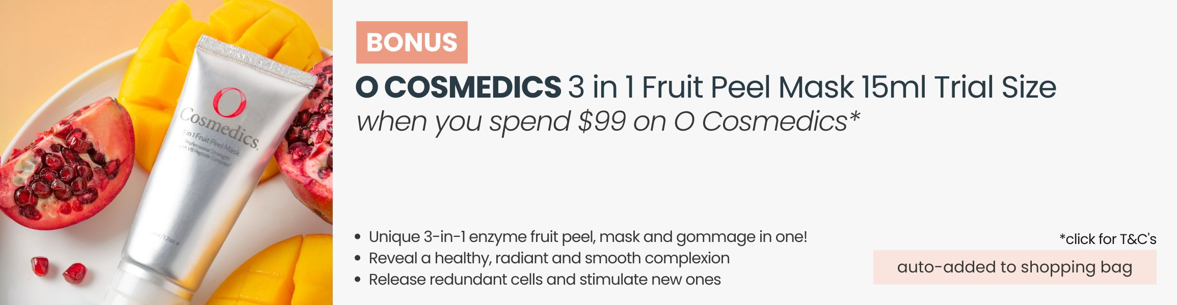 BONUS O Cosmedics 3 in 1 Fruit Peel Mask 15ml Trial Size. Automatically added to your shopping bag when you spend $99 on O Cosmedics products.