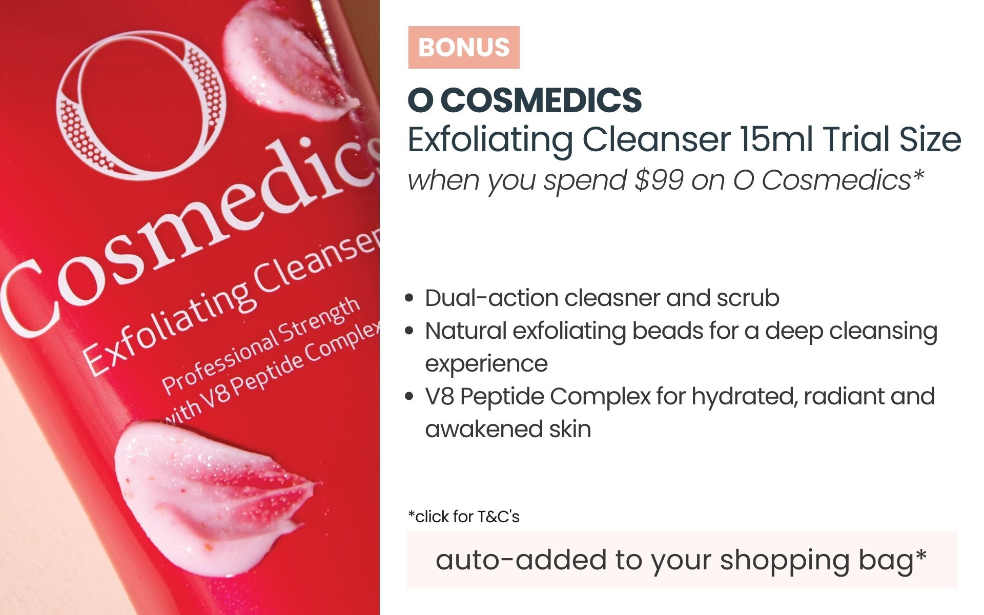 BONUS O Cosmedics Exfoliating Cleanser 15ml Trial Size. Min spend $99 on O Cosmedics. Auto-added to yoru shopping Bag.